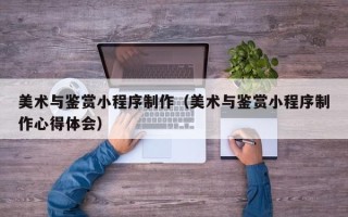 茌平美术与鉴赏小程序制作（美术与鉴赏小程序制作心得体会）