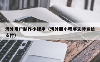 茌平海外用户制作小程序（海外版小程序支持微信支付）