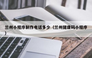 茌平兰州小程序制作电话多少（兰州健康码小程序）