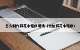 茌平怎么制作鲜花小程序赚钱（微信鲜花小程序）